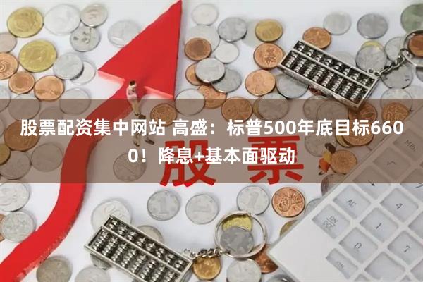 股票配资集中网站 高盛：标普500年底目标6600！降息+基本面驱动