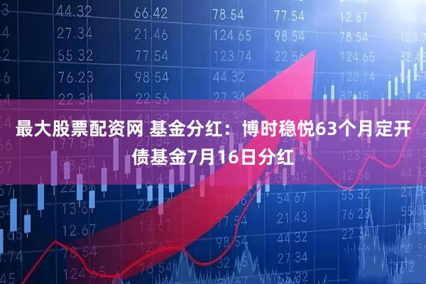 最大股票配资网 基金分红：博时稳悦63个月定开债基金7月16日分红