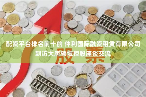 配资平台排名前十的 仲利国际融资租赁有限公司到访大唐领域控股座谈交流
