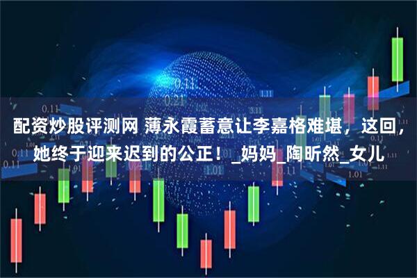 配资炒股评测网 薄永霞蓄意让李嘉格难堪，这回，她终于迎来迟到的公正！_妈妈_陶昕然_女儿