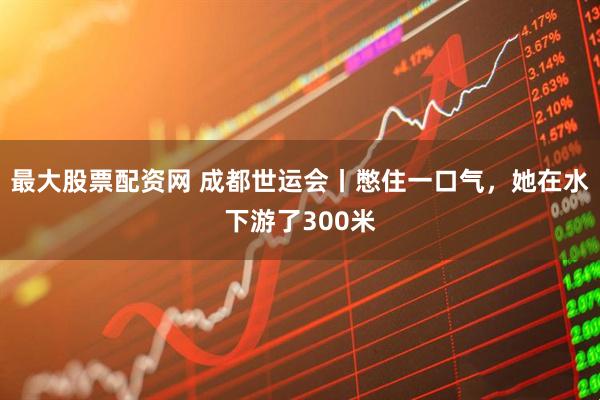 最大股票配资网 成都世运会丨憋住一口气，她在水下游了300米