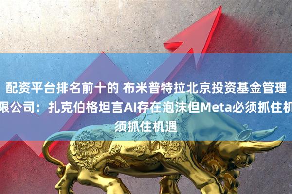 配资平台排名前十的 布米普特拉北京投资基金管理有限公司：扎克伯格坦言AI存在泡沫但Meta必须抓住机遇
