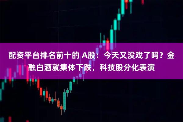配资平台排名前十的 A股：今天又没戏了吗？金融白酒就集体下跌，科技股分化表演