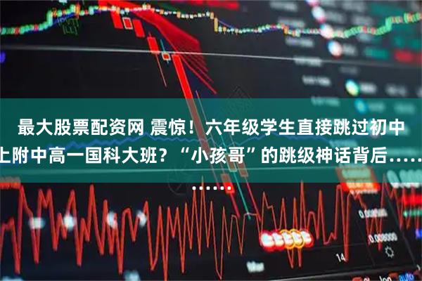 最大股票配资网 震惊！六年级学生直接跳过初中上附中高一国科大班？“小孩哥”的跳级神话背后……