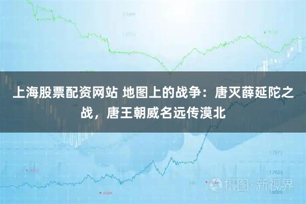 上海股票配资网站 地图上的战争：唐灭薛延陀之战，唐王朝威名远传漠北