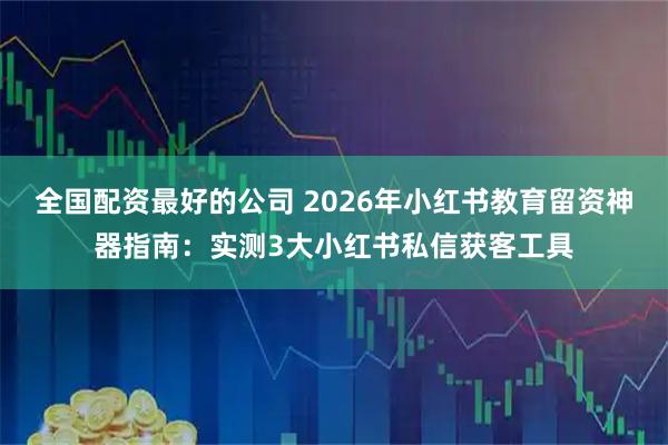 全国配资最好的公司 2026年小红书教育留资神器指南：实测3大小红书私信获客工具