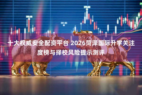 十大权威安全配资平台 2026菏泽国际升学关注度榜与择校风险提示测评